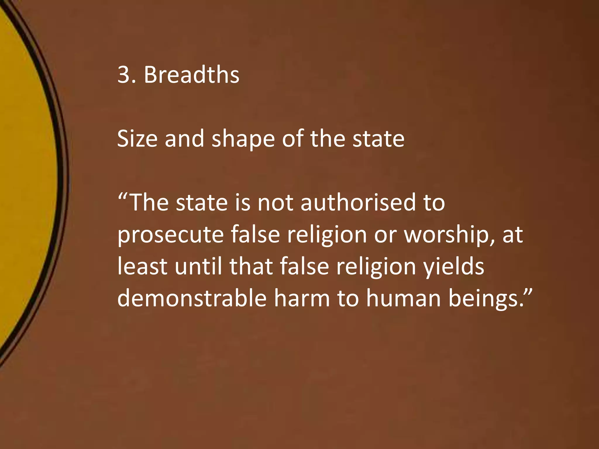 3. Breadths
Size and shape of the state
“The state is not authorised to
prosecute false religion or worship, at
least until that false religion yields
demonstrable harm to human beings.”
 