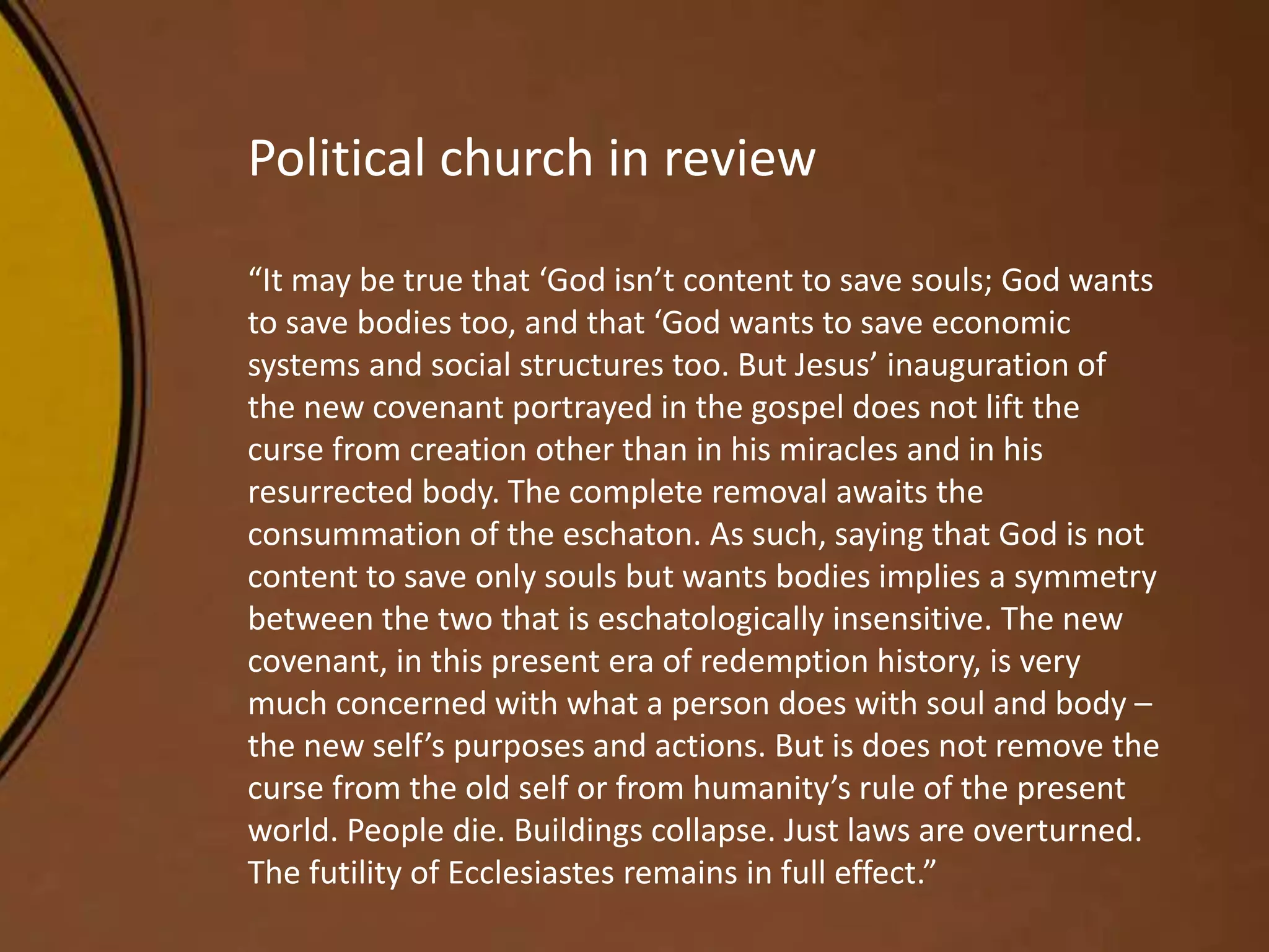 Political church in review
“It may be true that ‘God isn’t content to save souls; God wants
to save bodies too, and that ‘God wants to save economic
systems and social structures too. But Jesus’ inauguration of
the new covenant portrayed in the gospel does not lift the
curse from creation other than in his miracles and in his
resurrected body. The complete removal awaits the
consummation of the eschaton. As such, saying that God is not
content to save only souls but wants bodies implies a symmetry
between the two that is eschatologically insensitive. The new
covenant, in this present era of redemption history, is very
much concerned with what a person does with soul and body –
the new self’s purposes and actions. But is does not remove the
curse from the old self or from humanity’s rule of the present
world. People die. Buildings collapse. Just laws are overturned.
The futility of Ecclesiastes remains in full effect.”
 