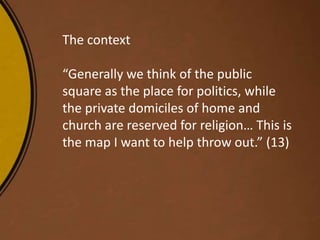 The context
“Generally we think of the public
square as the place for politics, while
the private domiciles of home and
church are reserved for religion… This is
the map I want to help throw out.” (13)
 