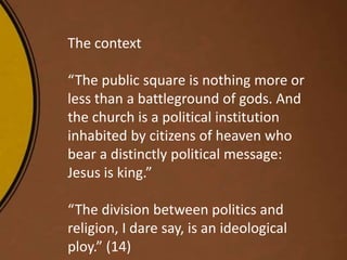 The context
“The public square is nothing more or
less than a battleground of gods. And
the church is a political institution
inhabited by citizens of heaven who
bear a distinctly political message:
Jesus is king.”
“The division between politics and
religion, I dare say, is an ideological
ploy.” (14)
 