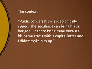 The context
“Public conversation is ideologically
rigged. The secularist can bring his or
her god. I cannot bring mine because
his name starts with a capital letter and
I didn’t make him up.”
 