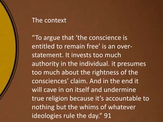 The context
“To argue that ‘the conscience is
entitled to remain free’ is an over-
statement. It invests too much
authority in the individual. it presumes
too much about the rightness of the
consciences’ claim. And in the end it
will cave in on itself and undermine
true religion because it’s accountable to
nothing but the whims of whatever
ideologies rule the day.” 91
 
