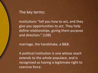 The key terms:
Institutions “tell you how to act, and they
give you opportunities to act. They help
define relationships, giving them purpose
and direction.” (108)
marriage, the handshake, a B&B.
A political institution is one whose reach
extends to the whole populace, and is
recognised as having a legitimate right to
coercive force.
 