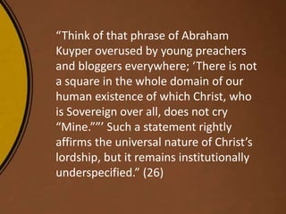 “Think of that phrase of Abraham
Kuyper overused by young preachers
and bloggers everywhere; ‘There is not
a square in the whole domain of our
human existence of which Christ, who
is Sovereign over all, does not cry
“Mine.””’ Such a statement rightly
affirms the universal nature of Christ’s
lordship, but it remains institutionally
underspecified.” (26)
 