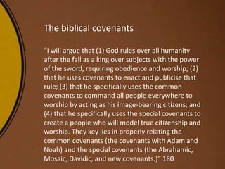 The biblical covenants
“I will argue that (1) God rules over all humanity
after the fall as a king over subjects with the power
of the sword, requiring obedience and worship; (2)
that he uses covenants to enact and publicise that
rule; (3) that he specifically uses the common
covenants to command all people everywhere to
worship by acting as his image-bearing citizens; and
(4) that he specifically uses the special covenants to
create a people who will model true citizenship and
worship. They key lies in properly relating the
common covenants (the covenants with Adam and
Noah) and the special covenants (the Abrahamic,
Mosaic, Davidic, and new covenants.)” 180
 