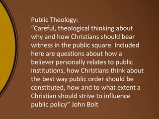Public Theology:
“Careful, theological thinking about
why and how Christians should bear
witness in the public square. Included
here are questions about how a
believer personally relates to public
institutions, how Christians think about
the best way public order should be
constituted, how and to what extent a
Christian should strive to influence
public policy” John Bolt
 