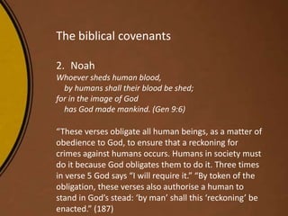 The biblical covenants
2. Noah
Whoever sheds human blood,
by humans shall their blood be shed;
for in the image of God
has God made mankind. (Gen 9:6)
“These verses obligate all human beings, as a matter of
obedience to God, to ensure that a reckoning for
crimes against humans occurs. Humans in society must
do it because God obligates them to do it. Three times
in verse 5 God says “I will require it.” “By token of the
obligation, these verses also authorise a human to
stand in God’s stead: ‘by man’ shall this ‘reckoning’ be
enacted.” (187)
 