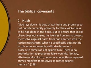 The biblical covenants
2. Noah
“God lays down his bow of war here and promises to
not punish humanity presently for their wickedness
as he had done in the flood. But to ensure that social
chaos does not ensue, he licenses humans to protect
themselves against harm from one another with the
justice mechanism. what he specifically does not do
in this same moment is authorise humans to
prosecute crime (or sin) against him. There is no
authorisation to prosecute false worship, idolatry,
atheism and so forth, unless of course these ‘upward
crimes manifest themselves as crimes against
humans.” (198)
 