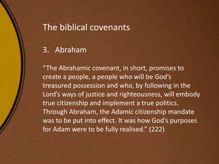 The biblical covenants
3. Abraham
“The Abrahamic covenant, in short, promises to
create a people, a people who will be God’s
treasured possession and who, by following in the
Lord’s ways of justice and righteousness, will embody
true citizenship and implement a true politics.
Through Abraham, the Adamic citizenship mandate
was to be put into effect. It was how God’s purposes
for Adam were to be fully realised.” (222)
 