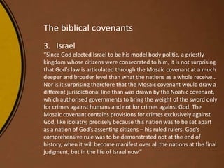 The biblical covenants
3. Israel
“Since God elected Israel to be his model body politic, a priestly
kingdom whose citizens were consecrated to him, it is not surprising
that God’s law is articulated through the Mosaic covenant at a much
deeper and broader level than what the nations as a whole receive…
Nor is it surprising therefore that the Mosaic covenant would draw a
different jurisdictional line than was drawn by the Noahic covenant,
which authorised governments to bring the weight of the sword only
for crimes against humans and not for crimes against God. The
Mosaic covenant contains provisions for crimes exclusively against
God, like idolatry, precisely because this nation was to be set apart
as a nation of God’s assenting citizens – his ruled rulers. God’s
comprehensive rule was to be demonstrated not at the end of
history, when it will become manifest over all the nations at the final
judgment, but in the life of Israel now.”
 