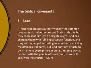 The biblical covenants
3. Israel
“Those who possess authority under the common
covenants do indeed represent God’s authority but
they represent him like a delegate might. God has
charged them with fulfilling a certain function, and
they will be judged according to whether or not they
maintain his standards. But God does not attach his
own name to every prince in quite the same way as
he does with the people of Israel (and, as we will
see, with the church.)” (227)
 