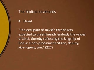 The biblical covenants
4. David
“The occupant of David’s throne was
expected to preeminently embody the values
of Sinai, thereby reflecting the kingship of
God as God’s preeminent citizen, deputy,
vice-regent, son.” (227)
 