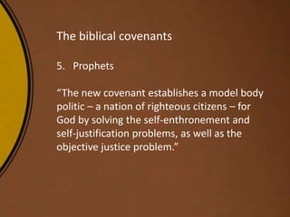 The biblical covenants
5. Prophets
“The new covenant establishes a model body
politic – a nation of righteous citizens – for
God by solving the self-enthronement and
self-justification problems, as well as the
objective justice problem.”
 