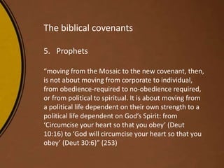 The biblical covenants
5. Prophets
“moving from the Mosaic to the new covenant, then,
is not about moving from corporate to individual,
from obedience-required to no-obedience required,
or from political to spiritual. It is about moving from
a political life dependent on their own strength to a
political life dependent on God’s Spirit: from
‘Circumcise your heart so that you obey’ (Deut
10:16) to ‘God will circumcise your heart so that you
obey’ (Deut 30:6)” (253)
 