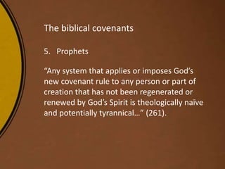 The biblical covenants
5. Prophets
“Any system that applies or imposes God’s
new covenant rule to any person or part of
creation that has not been regenerated or
renewed by God’s Spirit is theologically naïve
and potentially tyrannical…” (261).
 