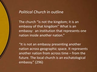 Political Church in outline
The church “is not the kingdom; it is an
embassy of that kingdom” What is an
embassy: an institution that represents one
nation inside another nation.”
“It is not an embassy presenting another
nation across geographic space. It represents
another nation from across time – from the
future. The local church is an eschatological
embassy.” (296)
 