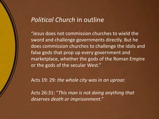 Political Church in outline
“Jesus does not commission churches to wield the
sword and challenge governments directly. But he
does commission churches to challenge the idols and
false gods that prop up every government and
marketplace, whether the gods of the Roman Empire
or the gods of the secular West.”
Acts 19: 29: the whole city was in an uproar.
Acts 26:31: “This man is not doing anything that
deserves death or imprisonment.”
 