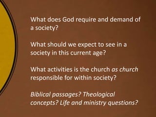 What does God require and demand of
a society?
What should we expect to see in a
society in this current age?
What activities is the church as church
responsible for within society?
Biblical passages? Theological
concepts? Life and ministry questions?
 