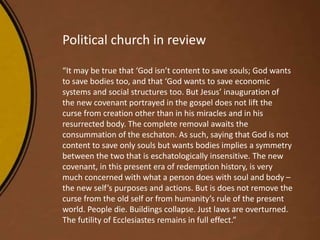 Political church in review
“It may be true that ‘God isn’t content to save souls; God wants
to save bodies too, and that ‘God wants to save economic
systems and social structures too. But Jesus’ inauguration of
the new covenant portrayed in the gospel does not lift the
curse from creation other than in his miracles and in his
resurrected body. The complete removal awaits the
consummation of the eschaton. As such, saying that God is not
content to save only souls but wants bodies implies a symmetry
between the two that is eschatologically insensitive. The new
covenant, in this present era of redemption history, is very
much concerned with what a person does with soul and body –
the new self’s purposes and actions. But is does not remove the
curse from the old self or from humanity’s rule of the present
world. People die. Buildings collapse. Just laws are overturned.
The futility of Ecclesiastes remains in full effect.”
 