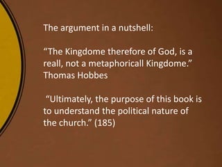 The argument in a nutshell:
“The Kingdome therefore of God, is a
reall, not a metaphoricall Kingdome.”
Thomas Hobbes
“Ultimately, the purpose of this book is
to understand the political nature of
the church.” (185)
 