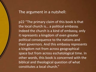 The argument in a nutshell:
p22 “The primary claim of this book is that
the local church is… a political embassy.
Indeed the church is a kind of embassy, only
it represents a kingdom of even greater
political consequence to the nations and
their governors. And this embassy represents
a kingdom not from across geographical
space but from across eschatological time. In
other words, this book is concerned with the
biblical and theological question of what
constitutes a local church.”
 