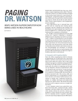 44 / Journal of AHIMA May 14
PAGING
DR.WATSON
IBM’S WATSON SUPERCOMPUTER NOW
BEING USED IN HEALTHCARE
By Howard Lee
WHEN IBM ANNOUNCED that they were devel-
oping a supercomputing system called “Watson,”
many fans of literary icon Sherlock Holmes thought
of the London-based detective’s trusted friend Dr.
John Watson—and not the computer’s actual name-
sake, IBM founder Thomas Watson. But the mistake
isn’t that far off after all, for like Dr. John Watson,
IBM’s Watson supercomputer is also beginning to
practice medicine.
Since IBM Watson rose to national fame, and
proved itself by competing and winning against
Jeopardy!’s all time champions Ken Jennings and
Brad Rutter, the supercomputer has moved on to
practical applications—including being “taught” to
understand the complexities of healthcare.
Yes, “taught,” and not programmed, because IBM
Watson uses “cognitive computing,” a completely
different type of computing not found in your desk-
top PC. Cognitive computing allows users the ability
to enter mass quantities of structured and unstruc-
tured data from various sources, and ask the com-
puter to give back a set of structured answers based
only on the most relevant pieces of the data. While
it seems like science fiction, and a future answer to
the overwhelmingly vast mountains of currently
untapped health data, there are pilot programs that
have recently launched that use Watson to improve
healthcare processes and treatment.
A Computer with Cognitive Ability
Since the 1940s, computing has relied on humans
programming a set of instructions into a structured
database and then retrieving the answers from that
data located within the system. This is done using
software to program a central processing unit (CPU)
and using A to B logic systems. Called the von Neu-
mann–style, the system of computing was first laid
out by Hungarian American mathematician John
von Neumann and over the last 70 years has been
used by every computer company, including IBM,
for its method of creating usable structured data to
perform structured tasks. This system, while very
good at performing a set of programmed calcula-
tions very fast, can’t interact with its human coun-
terparts to analyze data, understand natural lan-
guages, or combine structured and unstructured
data into one usable system. This means that nearly
all of the world’s computer systems are simply bril-
liant idiots.
A new computer system was needed that com-
bined structured data, unstructured data, natural
languages, and data analysis that could learn from
other systems without the need for a human pro-
grammer to create software for every scenario. This
style of computing system is cognitive computing,
and is the type being employed by the IBM Watson
 