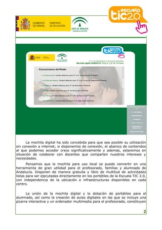 La mochila digital ha sido concebida para que sea posible su utilización
sin conexión a internet; si disponemos de conexión, el abanico de contenidos
al que podemos acceder crece significativamente y además, estaremos en
situación de colaborar con docentes que comparten nuestros intereses y
necesidades.
       Pensamos que la mochila para uso local se puede convertir en una
herramienta de gran utilidad para el profesorado, familias y alumnado de
Andalucía. Disponen de manera gratuita y libre de multitud de actividades
listas para ser ejecutadas directamente en los portátiles de la Escuela TIC 2.0,
con independencia de la ubicación e infraestructuras disponibles en cada
centro.

      La unión de la mochila digital y la dotación de portátiles para el
alumnado, así como la creación de aulas digitales en las que se incluye una
pizarra interactiva y un ordenador multimedia para el profesorado, constituyen


                                                                              2
 