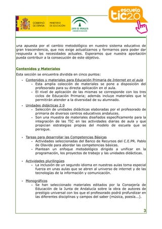 una apuesta por el cambio metodológico en nuestro sistema educativo de
gran trascendencia, que nos exige actualizarnos y formarnos para poder dar
respuesta a las necesidades actuales. Esperamos que nuestra aportación
pueda contribuir a la consecución de este objetivo.


Contenidos y Materiales
Esta sección se encuentra dividida en cinco puntos:
   •   Contenidos y materiales para Educación Primaria de Internet en el aula
          • Esta amplia colección de materiales se pone a disposición del
            profesorado para su directa aplicación en el aula.
          • El nivel de aplicación de las mismas se corresponde con los tres
            ciclos de Educación Primaria; además incluye materiales que le
            permitirán atender a la diversidad de su alumnado.
   •   Unidades didácticas 2.0
          • Selección de unidades didácticas elaboradas por el profesorado de
            primaria de diversos centros educativos andaluces.
          • Son una muestra de materiales diseñados específicamente para la
            integración de las TIC en las actividades diarias de aula y que
            propician estrategias propias del modelo de escuela que se
            persigue.

   •   Tareas para desarrollar las Competencias Básicas
          • Actividades seleccionadas del Banco de Recursos del C.E.PR. Pablo
            de Olavide para abordar las competencias básicas.
          • Plantean un enfoque metodológico dirigido a unificar en la
            programación, los proyectos de trabajo y las unidades didácticas.

   •   Actividades plurilingües
           • La inclusión de un segundo idioma en nuestras aulas toma especial
             fuerza en unas aulas que se abren al universo de internet y de las
             tecnologías de la información y comunicación.

   •   Monográficos
          • Se han seleccionado materiales editados por la Consejería de
            Educación de la Junta de Andalucía sobre la obra de autores de
            prestigio universal con los que el profesorado podrá profundizar en
            las diferentes disciplinas y campos del saber (música, poesía...).



                                                                             3
 
