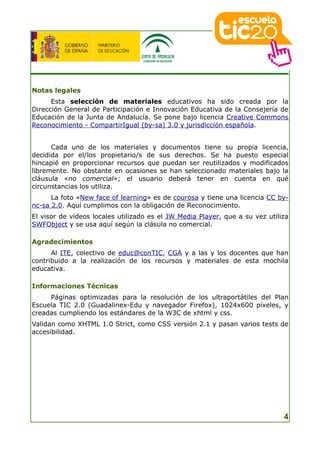 Notas legales
      Esta selección de materiales educativos ha sido creada por la
Dirección General de Participación e Innovación Educativa de la Consejería de
Educación de la Junta de Andalucía. Se pone bajo licencia Creative Commons
Reconocimiento - CompartirIgual (by-sa) 3.0 y jurisdicción española.


      Cada uno de los materiales y documentos tiene su propia licencia,
decidida por el/los propietario/s de sus derechos. Se ha puesto especial
hincapié en proporcionar recursos que puedan ser reutilizados y modificados
libremente. No obstante en ocasiones se han seleccionado materiales bajo la
cláusula «no comercial»; el usuario deberá tener en cuenta en qué
circunstancias los utiliza.
      La foto «New face of learning» es de courosa y tiene una licencia CC by-
nc-sa 2.0. Aquí cumplimos con la obligación de Reconocimiento.
El visor de vídeos locales utilizado es el JW Media Player, que a su vez utiliza
SWFObject y se usa aquí según la clásula no comercial.

Agradecimientos
      Al ITE, colectivo de educ@conTIC, CGA y a las y los docentes que han
contribuido a la realización de los recursos y materiales de esta mochila
educativa.

Informaciones Técnicas
     Páginas optimizadas para la resolución de los ultraportátiles del Plan
Escuela TIC 2.0 (Guadalinex-Edu y navegador Firefox), 1024x600 píxeles, y
creadas cumpliendo los estándares de la W3C de xhtml y css.
Validan como XHTML 1.0 Strict, como CSS versión 2.1 y pasan varios tests de
accesibilidad.




                                                                              4
 