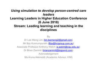Using simulation to develop person-centred care
leaders
Learning Leaders in Higher Education Conference
(6 June 2018)
Stream: Leading learning and teaching in the
disciplines
By
Dr Lee Meng Lim (lim.leemeng2@gmail.com)
Mr Bijo Kunnumpurath (Bijo@hcigroup.com.au)
Associate Professor Anthony Welch (a.welch@cqu.edu.au)
Dr Brian Zammit (brianzammit@bigpond.com)
Acknowledgement
Ms Aruna Akkireddi (Academic Advisor, IHM)
 