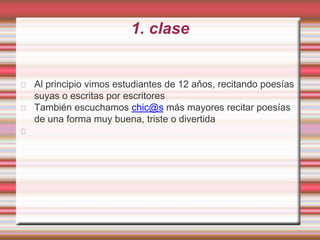 1. clase
Al principio vimos estudiantes de 12 aňos, recitando poesías
suyas o escritas por escritores
También escuchamos chic@s más mayores recitar poesías
de una forma muy buena, triste o divertida
 
