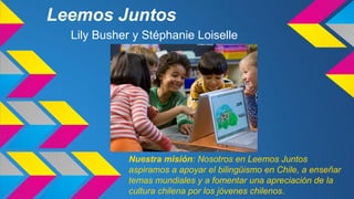 Leemos Juntos
Lily Busher y Stéphanie Loiselle

Nuestra misión: Nosotros en Leemos Juntos
aspiramos a apoyar el bilingüismo en Chile, a enseñar
temas mundiales y a fomentar una apreciación de la
cultura chilena por los jóvenes chilenos.

 