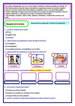 1.- ¿Cuál es el título del cuento?
2.- ¿Qué hacían los pobladores antes de labrar la tierra?
3.- ¿Qué hacían los pobladores en tiempos de cosecha?
4.- ¿Qué productos cosechaban? Dibuja y escribe sus nombres
5.- ¿Por qué la madre tierra lloró?
6.- ¿Cómo quedó la madre tierra después de haber llorado mucho?
Después de la lectura
-Responde las preguntas. Encierra tu respuesta.
Los niños al despertar con sus voces claras contaron a todo el pueblo lo soñado. Al
final todos juntos uniendo fuerzas decidieron organizarse para reconstruir aquello
que por muchos había sido descuidado y olvidado. Uno a uno prometió vigilar,
cuidar, defender el agua para que los hijos de sus hijos no pasaran hambre y sed. El
agua es ofrenda, es vida que se cuida y comparte entre todos.
Los hombres, mujeres, niños, niñas, plantas, animales y madre tierra somos uno
solo.
a) El sol
b) Agüita vida
c) La lluvia
a) La regaban
b) La limpiaban
c) Le pedían permiso y le hablaban con cariño.
Danzaban Cantaban Comían
a) Porque se sentía molesta.
b) Porque los hombre se olvidaron de cuidarla.
c) Porque tenía muchas plantas.
 
