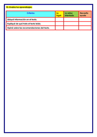 10.-Evalúa tus aprendizajes.
Criterios Lo
logré
Lo estoy
intentado
Necesito
ayuda
Ubiqué información en el texto.
Expliqué de qué trata el texto leído.
Opiné sobre las recomendaciones del texto.
 