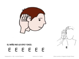EL NIÑO NO LO OYE Y DICE:

     E E E E E E
Adaptación y Ppt de Ana Piquero.   Aula de AL Cayón.   (Idea Lamela e Imágenes Sergio Palao)
 