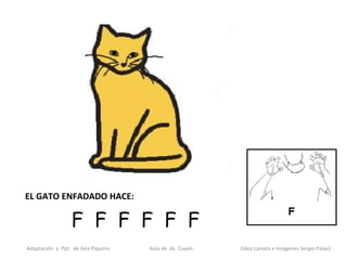 EL GATO ENFADADO HACE:

                 F F F F F F
Adaptación y Ppt de Ana Piquero.   Aula de AL Cayón.   (Idea Lamela e Imágenes Sergio Palao)
 
