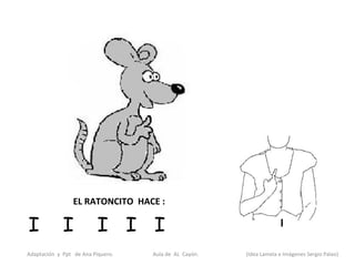 EL RATONCITO HACE :

I            I            I I I
Adaptación y Ppt de Ana Piquero.   Aula de AL Cayón.   (Idea Lamela e Imágenes Sergio Palao)
 