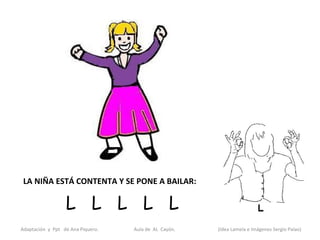 LA NIÑA ESTÁ CONTENTA Y SE PONE A BAILAR:

                  L L L L L
Adaptación y Ppt de Ana Piquero.   Aula de AL Cayón.   (Idea Lamela e Imágenes Sergio Palao)
 