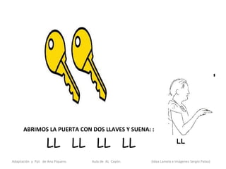 ABRIMOS LA PUERTA CON DOS LLAVES Y SUENA: :

                    LL LL LL LL
Adaptación y Ppt de Ana Piquero.   Aula de AL Cayón.   (Idea Lamela e Imágenes Sergio Palao)
 
