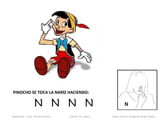 PINOCHO SE TOCA LA NARÍZ HACIENDO:

                  N N N N                                    N N
Adaptación y Ppt de Ana Piquero.   Aula de AL Cayón.   (Idea Lamela e Imágenes Sergio Palao)
 
