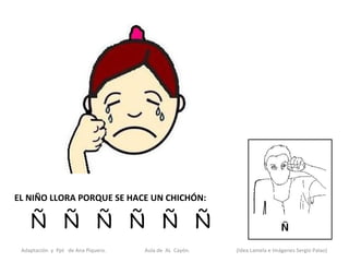 EL NIÑO LLORA PORQUE SE HACE UN CHICHÓN:

    Ñ Ñ Ñ Ñ Ñ Ñ
 Adaptación y Ppt de Ana Piquero.   Aula de AL Cayón.   (Idea Lamela e Imágenes Sergio Palao)
 