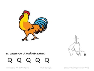 EL GALLO POR LA MAÑANA CANTA:

 Q Q Q Q Q
Adaptación y Ppt de Ana Piquero.   Aula de AL Cayón.   (Idea Lamela e Imágenes Sergio Palao)
 
