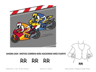 AHORA DOS MOTOS CORREN MÁS HACIENDO MÁS FUERTE:


                   RR RR RR
Adaptación y Ppt de Ana Piquero.   Aula de AL Cayón.   (Idea Lamela e Imágenes Sergio Palao)
 