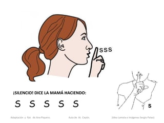 ¡SILENCIO! DICE LA MAMÁ HACIENDO:

   S S S S S
Adaptación y Ppt de Ana Piquero.   Aula de AL Cayón.   (Idea Lamela e Imágenes Sergio Palao)
 