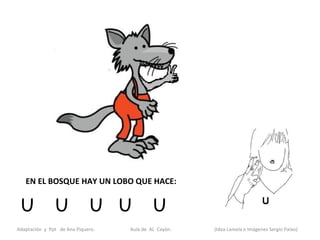 EN EL BOSQUE HAY UN LOBO QUE HACE:


 U             U             U U            U
Adaptación y Ppt de Ana Piquero.   Aula de AL Cayón.   (Idea Lamela e Imágenes Sergio Palao)
 