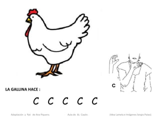 LA GALLINA HACE :


                    C C C C C
  Adaptación y Ppt de Ana Piquero.   Aula de AL Cayón.   (Idea Lamela e Imágenes Sergio Palao)
 