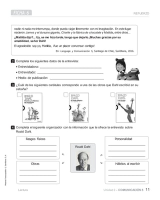 FICHA 6 REFUERZO
Completa los siguientes datos de la entrevista:
• Entrevistadora:
• Entrevistado:
• Medio de publicación:
¿Cuál de las siguientes carátulas corresponde a una de las obras que Dahl escribió en su
cabaña?
Completa el siguiente organizador con la información que te ofrece la entrevista sobre
Roald Dahl.
Lectura Unidad 2 – COMUNICACIÓN 5 11
nadie ni nada me interrumpa, donde pueda viajar libremente con mi imaginación. En este lugar
nacieron James y el durazno gigante, Charlie y la fábrica de chocolate y Matilda, entre otras…
¿Matilda dijo?... Uy, se me hizo tarde,tengo que dejarlo.¡Muchas gracias por su
amabilidad, señor Dahl!
En: Lenguaje y Comunicación 5, Santiago de Chile, Santillana, 2016.
2
3
4
Roald Dahl
Material
fotocopiable
©
Santillana
S.
A.
 