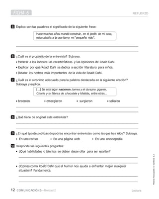 FICHA 6 REFUERZO
12 COMUNICACIÓN 5 –Unidad 2 Lectura
Explica con tus palabras el significado de la siguiente frase:
¿Cuál es el propósito de la entrevista? Subraya.
• Mostrar a los lectores las características y las opiniones de Roald Dahl.
• Explicar por qué Roadl Dahl se dedica a escribir literatura para niños.
• Relatar los hechos más importantes de la vida de Roald Dahl.
¿Cuál es el sinónimo adecuado para la palabra destacada en la siguiente oración?
Subraya y explica.
• brotaron • emergieron • surgieron • salieron
¿Qué tiene de original esta entrevista?
¿En qué tipo de publicaciónpodrías encontrar entrevistas como las que has leído? Subraya.
• En una revista • En una página web • En una enciclopedia
Responde las siguientes preguntas:
• ¿Qué habilidades o talentos se deben desarrollar para ser escritor?
• ¿Opinas como Roald Dahl que el humor nos ayuda a enfrentar mejor cualquier
situación? Fundamenta.
5
6
7
8
9
10
Material
fotocopiable
©
Santillana
S.
A.
Hace muchos años mandé construir, en el jardín de mi casa,
[…] En este lugar nacieron James y el durazno gigante,
Charlie y la fábrica de chocolate y Matilda, entre otras…
 