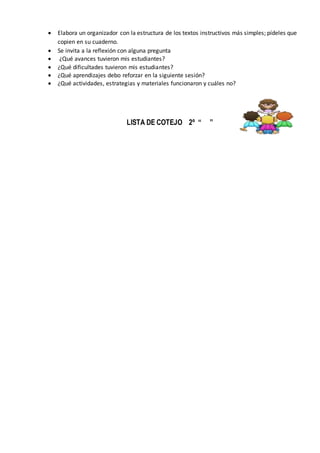  Elabora un organizador con la estructura de los textos instructivos más simples; pídeles que
copien en su cuaderno.
 Se invita a la reflexión con alguna pregunta
 ¿Qué avances tuvieron mis estudiantes?
 ¿Qué dificultades tuvieron mis estudiantes?
 ¿Qué aprendizajes debo reforzar en la siguiente sesión?
 ¿Qué actividades, estrategias y materiales funcionaron y cuáles no?
LISTA DE COTEJO 2º “ ”
 