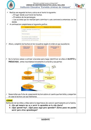 “Año de la unidad, la paz y el desarrollo”
UNIDAD DE GESTIÓN EDUCATIVA LOCAL SULLANA
Institución Educativa “Esmelda Jiménez de Vásquez”
 Realiza una segunda lectura y ubica en el texto lo siguiente:
● El lugar donde ocurrieron los hechos.
● El nombre de los personajes.
● Las acciones que se realizan para contribuir a una convivencia armoniosa con los
demás.
 A continuacion completamos el siguiente grafico.
 Ahora, completa los hechos en los recuadros según el orden en que sucedieron.
 De la lectura vamos a extraer oraciones para luego identificar en ellas el SUJETO y
PREDICADO, antes recordamos brevemente la oración y sus partes:
 Desarrollan una ficha de comprensión lectora sobre el cuento que han leído y comparten
en casa la lectura con sus familiares.
CIERRE
Reflexión de los niños y niñas sobre la importancia de convivir positivamente en la familia.
¿De qué manera me va a servir lo aprendido en la vida diaria?
¿Que aprendí hoy?, ¿Qué pasos seguí para aprender? ¿Estos pasos me pueden
servir para otros aprendizajes?
__________________________
DOCENTE
VERBO
 
